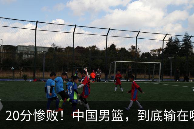 20分惨败！中国男篮，到底输在哪里？